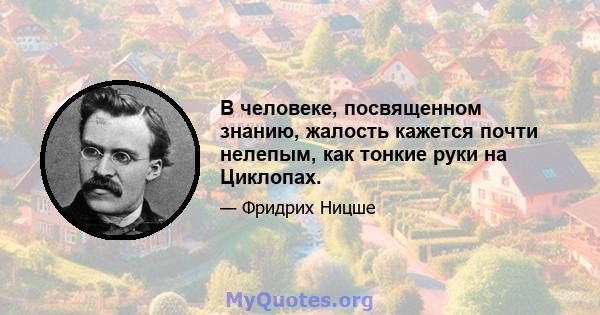 В человеке, посвященном знанию, жалость кажется почти нелепым, как тонкие руки на Циклопах.