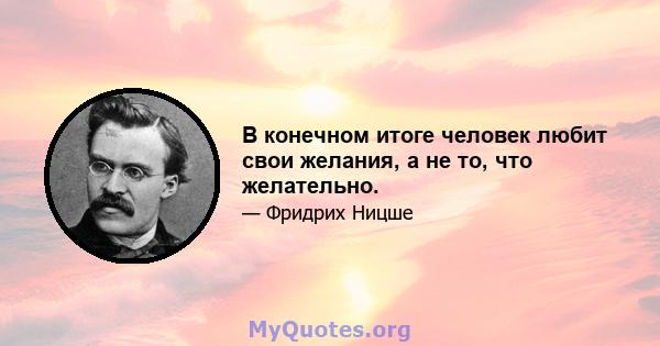 В конечном итоге человек любит свои желания, а не то, что желательно.