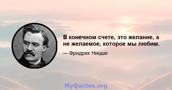 В конечном счете, это желание, а не желаемое, которое мы любим.