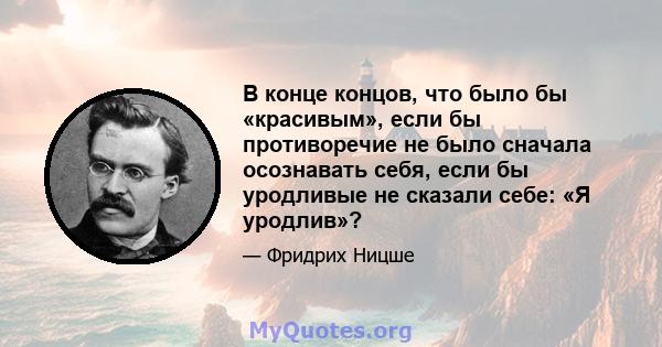 В конце концов, что было бы «красивым», если бы противоречие не было сначала осознавать себя, если бы уродливые не сказали себе: «Я уродлив»?