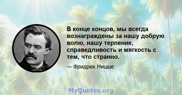 В конце концов, мы всегда вознаграждены за нашу добрую волю, нашу терпение, справедливость и мягкость с тем, что странно.