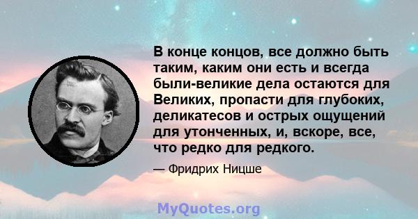 В конце концов, все должно быть таким, каким они есть и всегда были-великие дела остаются для Великих, пропасти для глубоких, деликатесов и острых ощущений для утонченных, и, вскоре, все, что редко для редкого.