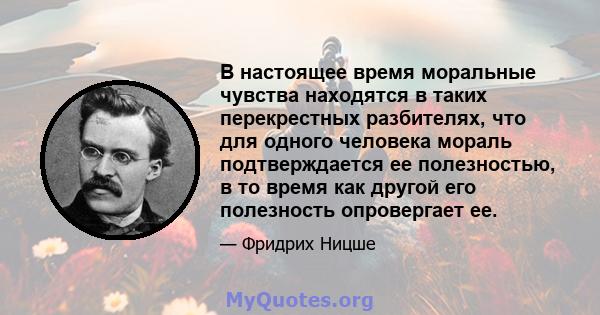 В настоящее время моральные чувства находятся в таких перекрестных разбителях, что для одного человека мораль подтверждается ее полезностью, в то время как другой его полезность опровергает ее.