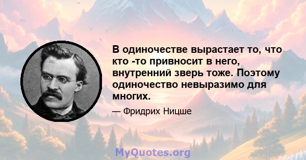 В одиночестве вырастает то, что кто -то привносит в него, внутренний зверь тоже. Поэтому одиночество невыразимо для многих.