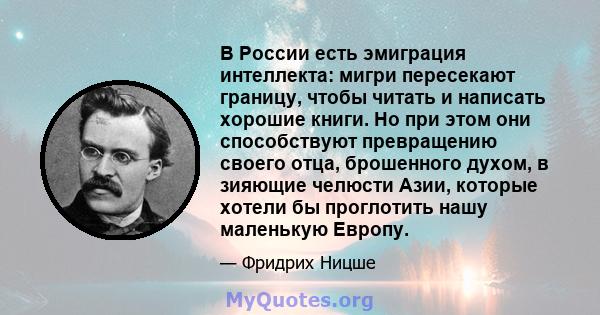 В России есть эмиграция интеллекта: мигри пересекают границу, чтобы читать и написать хорошие книги. Но при этом они способствуют превращению своего отца, брошенного духом, в зияющие челюсти Азии, которые хотели бы