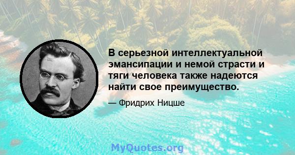 В серьезной интеллектуальной эмансипации и немой страсти и тяги человека также надеются найти свое преимущество.