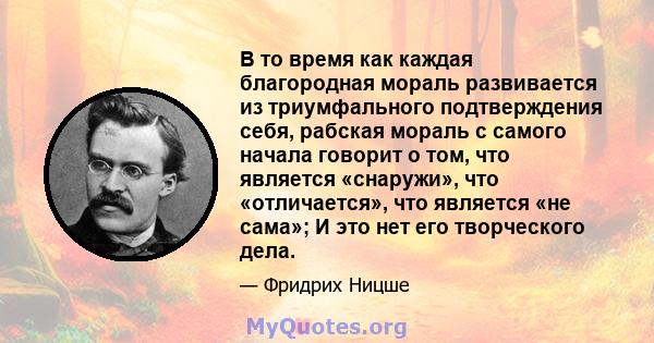 В то время как каждая благородная мораль развивается из триумфального подтверждения себя, рабская мораль с самого начала говорит о том, что является «снаружи», что «отличается», что является «не сама»; И это нет его