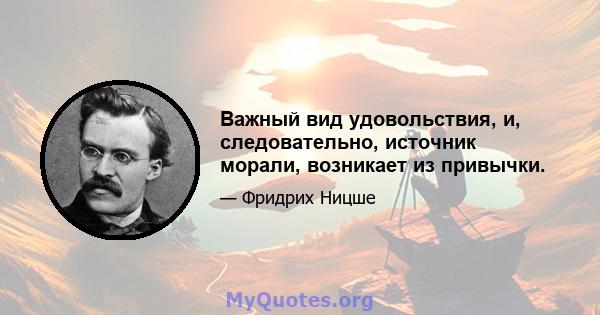 Важный вид удовольствия, и, следовательно, источник морали, возникает из привычки.