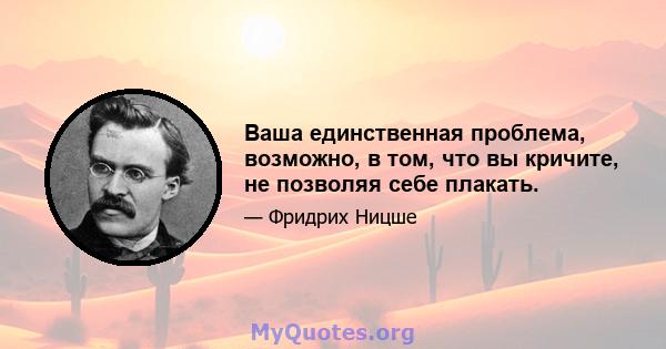 Ваша единственная проблема, возможно, в том, что вы кричите, не позволяя себе плакать.