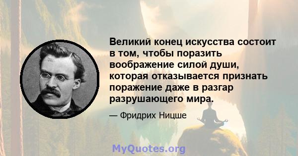 Великий конец искусства состоит в том, чтобы поразить воображение силой души, которая отказывается признать поражение даже в разгар разрушающего мира.