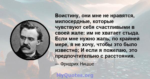 Воистину, они мне не нравятся, милосердные, которые чувствуют себя счастливыми в своей жале: им не хватает стыда. Если мне нужно жаль, по крайней мере, я не хочу, чтобы это было известно; И если я пожелаю, это