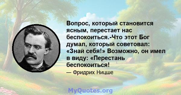 Вопрос, который становится ясным, перестает нас беспокоиться.-Что этот Бог думал, который советовал: «Знай себя!» Возможно, он имел в виду: «Перестань беспокоиться!