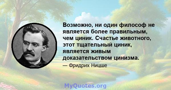 Возможно, ни один философ не является более правильным, чем циник. Счастье животного, этот тщательный циник, является живым доказательством цинизма.