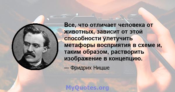 Все, что отличает человека от животных, зависит от этой способности улетучить метафоры восприятия в схеме и, таким образом, растворить изображение в концепцию.