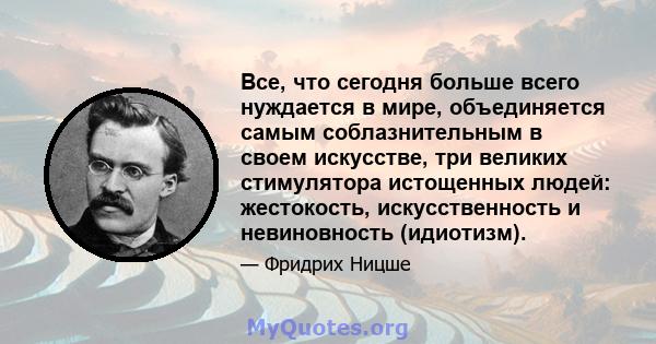 Все, что сегодня больше всего нуждается в мире, объединяется самым соблазнительным в своем искусстве, три великих стимулятора истощенных людей: жестокость, искусственность и невиновность (идиотизм).