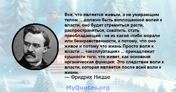 Все, что является живым, а не умирающим телом ... должно быть воплощенной волей к власти, оно будет стремиться расти, распространяться, схватить, стать преобладающей - не из какой -либо морали или безнравственности, а