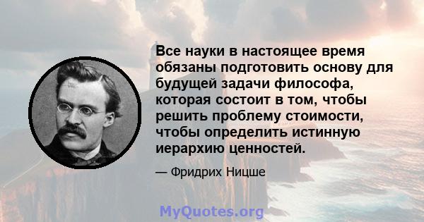 Все науки в настоящее время обязаны подготовить основу для будущей задачи философа, которая состоит в том, чтобы решить проблему стоимости, чтобы определить истинную иерархию ценностей.