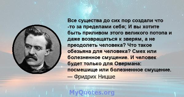 Все существа до сих пор создали что -то за пределами себя; И вы хотите быть приливом этого великого потопа и даже возвращаться к зверям, а не преодолеть человека? Что такое обезьяна для человека? Смех или болезненное