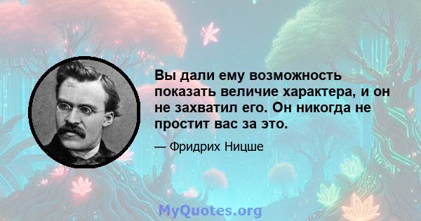 Вы дали ему возможность показать величие характера, и он не захватил его. Он никогда не простит вас за это.