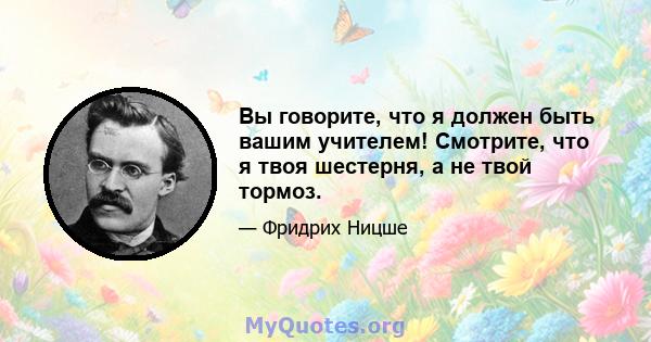 Вы говорите, что я должен быть вашим учителем! Смотрите, что я твоя шестерня, а не твой тормоз.