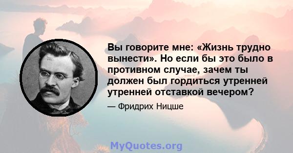 Вы говорите мне: «Жизнь трудно вынести». Но если бы это было в противном случае, зачем ты должен был гордиться утренней утренней отставкой вечером?