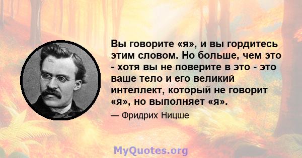 Вы говорите «я», и вы гордитесь этим словом. Но больше, чем это - хотя вы не поверите в это - это ваше тело и его великий интеллект, который не говорит «я», но выполняет «я».