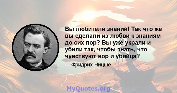 Вы любители знаний! Так что же вы сделали из любви к знаниям до сих пор? Вы уже украли и убили так, чтобы знать, что чувствуют вор и убийца?