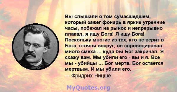 Вы слышали о том сумасшедшем, который зажег фонарь в яркие утренние часы, побежал на рынок и непрерывно плакал, я ищу Бога! Я ищу Бога! Поскольку многие из тех, кто не верит в Бога, стояли вокруг, он спровоцировал много 