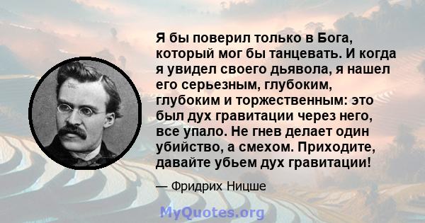 Я бы поверил только в Бога, который мог бы танцевать. И когда я увидел своего дьявола, я нашел его серьезным, глубоким, глубоким и торжественным: это был дух гравитации через него, все упало. Не гнев делает один