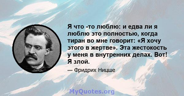 Я что -то люблю: и едва ли я люблю это полностью, когда тиран во мне говорит: «Я хочу этого в жертве». Эта жестокость у меня в внутренних делах. Вот! Я злой.