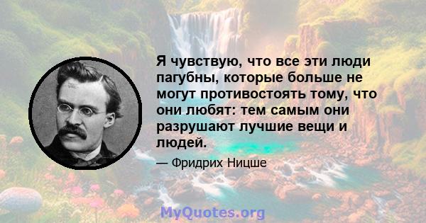 Я чувствую, что все эти люди пагубны, которые больше не могут противостоять тому, что они любят: тем самым они разрушают лучшие вещи и людей.