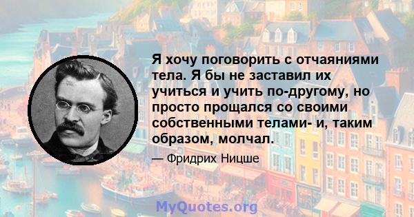 Я хочу поговорить с отчаяниями тела. Я бы не заставил их учиться и учить по-другому, но просто прощался со своими собственными телами- и, таким образом, молчал.