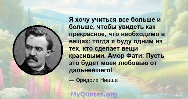 Я хочу учиться все больше и больше, чтобы увидеть как прекрасное, что необходимо в вещах: тогда я буду одним из тех, кто сделает вещи красивыми. Амор Фати: Пусть это будет моей любовью от дальнейшего!