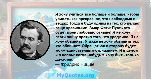 Я хочу учиться все больше и больше, чтобы увидеть как прекрасное, что необходимо в вещах; Тогда я буду одним из тех, кто делает вещи красивыми. Амор Фати: Пусть это будет моей любовью отныне! Я не хочу вести войну