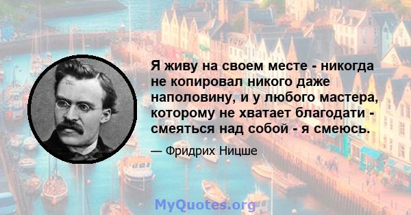 Я живу на своем месте - никогда не копировал никого даже наполовину, и у любого мастера, которому не хватает благодати - смеяться над собой - я смеюсь.