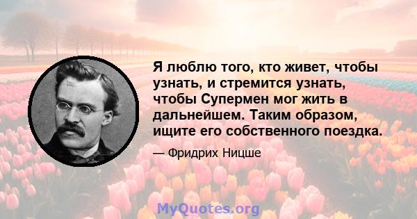 Я люблю того, кто живет, чтобы узнать, и стремится узнать, чтобы Супермен мог жить в дальнейшем. Таким образом, ищите его собственного поездка.