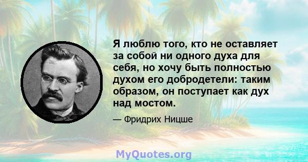 Я люблю того, кто не оставляет за собой ни одного духа для себя, но хочу быть полностью духом его добродетели: таким образом, он поступает как дух над мостом.