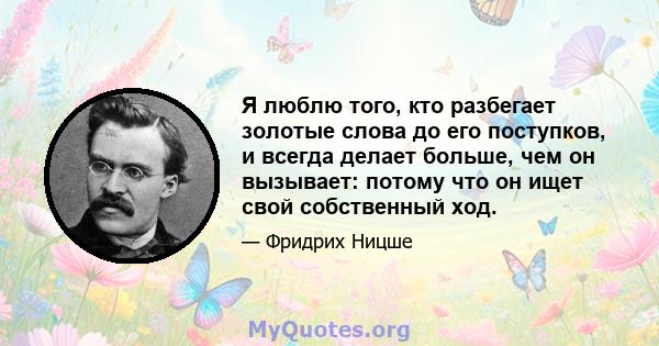 Я люблю того, кто разбегает золотые слова до его поступков, и всегда делает больше, чем он вызывает: потому что он ищет свой собственный ход.