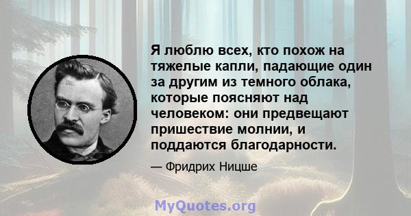 Я люблю всех, кто похож на тяжелые капли, падающие один за другим из темного облака, которые поясняют над человеком: они предвещают пришествие молнии, и поддаются благодарности.