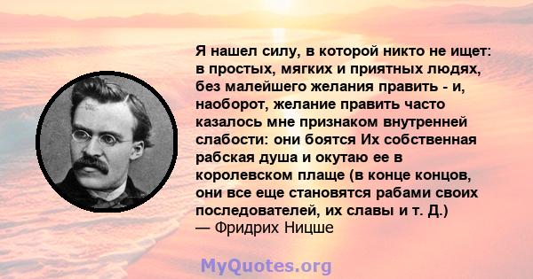 Я нашел силу, в которой никто не ищет: в простых, мягких и приятных людях, без малейшего желания править - и, наоборот, желание править часто казалось мне признаком внутренней слабости: они боятся Их собственная рабская 