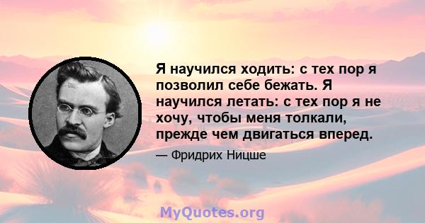 Я научился ходить: с тех пор я позволил себе бежать. Я научился летать: с тех пор я не хочу, чтобы меня толкали, прежде чем двигаться вперед.