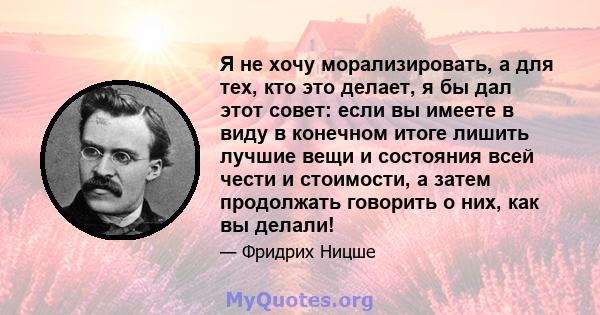 Я не хочу морализировать, а для тех, кто это делает, я бы дал этот совет: если вы имеете в виду в конечном итоге лишить лучшие вещи и состояния всей чести и стоимости, а затем продолжать говорить о них, как вы делали!