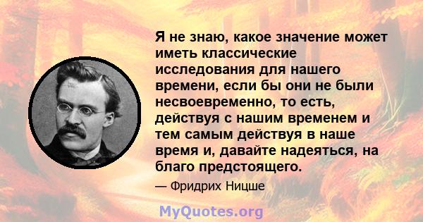 Я не знаю, какое значение может иметь классические исследования для нашего времени, если бы они не были несвоевременно, то есть, действуя с нашим временем и тем самым действуя в наше время и, давайте надеяться, на благо 