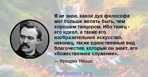 Я не знаю, какой дух философа мог больше желать быть, чем хорошим танцором. Ибо танец - его идеал, а также его изобразительное искусство, наконец, также единственный вид благочестия, который он знает, его «божественное