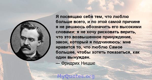 Я посвящаю себя тем, что люблю больше всего, и по этой самой причине я не решаюсь обозначить его высокими словами: я не хочу рисковать верить, что это возвышенное принуждение, закон, который я подчиняюсь: мне нравится