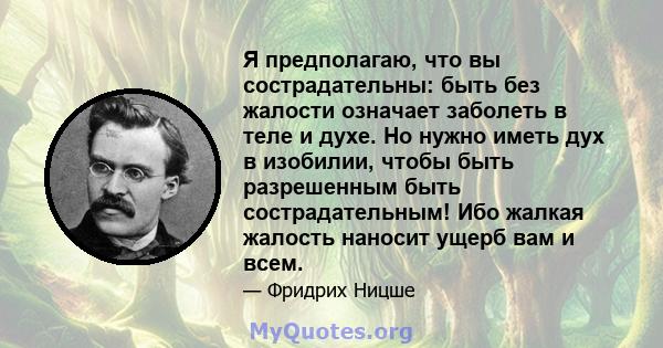 Я предполагаю, что вы сострадательны: быть без жалости означает заболеть в теле и духе. Но нужно иметь дух в изобилии, чтобы быть разрешенным быть сострадательным! Ибо жалкая жалость наносит ущерб вам и всем.