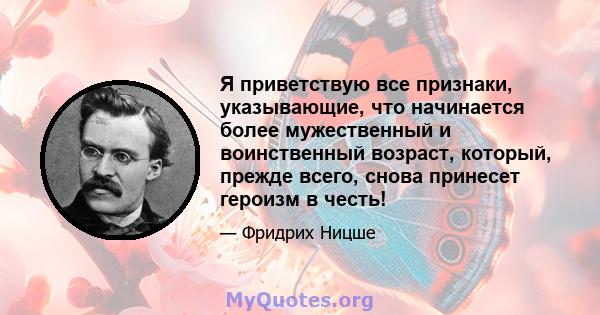 Я приветствую все признаки, указывающие, что начинается более мужественный и воинственный возраст, который, прежде всего, снова принесет героизм в честь!