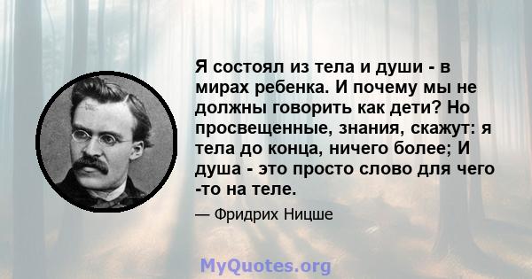 Я состоял из тела и души - в мирах ребенка. И почему мы не должны говорить как дети? Но просвещенные, знания, скажут: я тела до конца, ничего более; И душа - это просто слово для чего -то на теле.