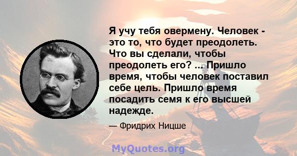 Я учу тебя овермену. Человек - это то, что будет преодолеть. Что вы сделали, чтобы преодолеть его? ... Пришло время, чтобы человек поставил себе цель. Пришло время посадить семя к его высшей надежде.