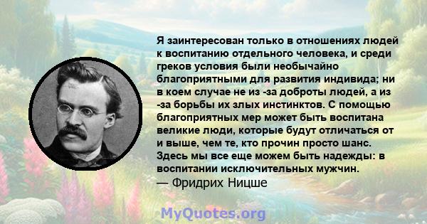 Я заинтересован только в отношениях людей к воспитанию отдельного человека, и среди греков условия были необычайно благоприятными для развития индивида; ни в коем случае не из -за доброты людей, а из -за борьбы их злых